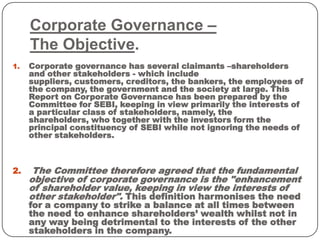 Corporate Governance –
The Objective.
1. Corporate governance has several claimants –shareholders
and other stakeholders - which include
suppliers, customers, creditors, the bankers, the employees of
the company, the government and the society at large. This
Report on Corporate Governance has been prepared by the
Committee for SEBI, keeping in view primarily the interests of
a particular class of stakeholders, namely, the
shareholders, who together with the investors form the
principal constituency of SEBI while not ignoring the needs of
other stakeholders.
2. The Committee therefore agreed that the fundamental
objective of corporate governance is the "enhancement
of shareholder value, keeping in view the interests of
other stakeholder". This definition harmonises the need
for a company to strike a balance at all times between
the need to enhance shareholders’ wealth whilst not in
any way being detrimental to the interests of the other
stakeholders in the company.
 