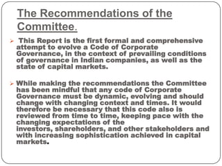 The Recommendations of the
Committee.
 This Report is the first formal and comprehensive
attempt to evolve a Code of Corporate
Governance, in the context of prevailing conditions
of governance in Indian companies, as well as the
state of capital markets.
 While making the recommendations the Committee
has been mindful that any code of Corporate
Governance must be dynamic, evolving and should
change with changing context and times. It would
therefore be necessary that this code also is
reviewed from time to time, keeping pace with the
changing expectations of the
investors, shareholders, and other stakeholders and
with increasing sophistication achieved in capital
markets.
 