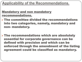 Applicability of the Recommendations.
Mandatory and non mandatory
recommendations.
 The committee divided the recommendations
into two categories, namely, mandatory and
non- mandatory.
 The recommendations which are absolutely
essential for corporate governance can be
defined with precision and which can be
enforced through the amendment of the listing
agreement could be classified as mandatory.
 