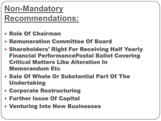 Non-Mandatory
Recommendations:
 Role Of Chairman
 Remuneration Committee Of Board
 Shareholders' Right For Receiving Half Yearly
Financial PerformancePostal Ballot Covering
Critical Matters Like Alteration In
Memorandum Etc
 Sale Of Whole Or Substantial Part Of The
Undertaking
 Corporate Restructuring
 Further Issue Of Capital
 Venturing Into New Businesses
 