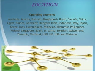 LOCATION

                  Operating countries
 Australia, Austria, Bahrain, Bangladesh, Brazil, Canada, China,
Egypt, France, Germany, Hungary, India, Indonesia, Italy, Japan,
  Korea, Laos, Luxembourg, Malaysia, Myanmar, Philippines,
  Poland, Singapore, Spain, Sri Lanka, Sweden, Switzerland,
        Tanzania, Thailand, UAE, UK, USA and Vietnam.
 