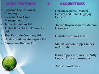 JOINT VENTURES                 &          Acquisitions
• Birla Sun Life Insurance            • Grasim acquires Dharani
  Company                               Cement and Shree Digvijay
• Birla Sun Life Asset                  Cement
  Management
• Tanfac Industries Ltd               •   Indian Rayon acquires Madura
• Aditya Birla Grasun Chemicals           Garments.
  Ltd
• Thai Peroxide Company Ltd           • Hindalco acquires Indal.
• Hindalco- Almex Aerospace Ltd
• Cameroon Alumina Ltd                • Mount Gordon Copper mines
                                        in Australia

                                      • Birla Copper acquires the Nifty
                                        Copper Mines in Australia

                                      •   Minacs Worldwide
 