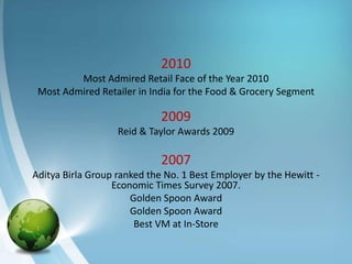 2010
         Most Admired Retail Face of the Year 2010
 Most Admired Retailer in India for the Food & Grocery Segment

                             2009
                   Reid & Taylor Awards 2009

                             2007
Aditya Birla Group ranked the No. 1 Best Employer by the Hewitt -
                  Economic Times Survey 2007.
                      Golden Spoon Award
                      Golden Spoon Award
                       Best VM at In-Store
 