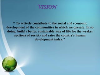 VISION


    “ To actively contribute to the social and economic
development of the communities in which we operate. In so
doing, build a better, sustainable way of life for the weaker
     sections of society and raise the country's human
                    development index."
 