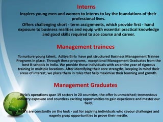 Interns
  Inspires young men and women to interns to lay the foundations of their
                               professional lives.
   Offers challenging short - term assignments, which provide first - hand
 exposure to business realities and equip with essential practical knowledge
              and good skills required to ace course and career.

                          Management trainees
 To nurture young talent, Aditya Birla have put structured Business Management Trainee
Programs in place. Through these programs, exceptional Management Graduates from the
    best B-schools in India. We provide these individuals with an entire year of rigorous
 training in multiple locations. After identifying their core strengths, keeping in mind their
  areas of interest, we place them in roles that help maximise their learning and growth.


                        Management Graduates
  Birla’s operations span 19 sectors in 20 countries, the offer is unmatched; tremendous
industry exposure and countless exciting opportunities to gain experience and master our
                                            field.

 Birla’s are constantly on the look - out for aspiring individuals who savour challenges and
                      eagerly grasp opportunities to prove their mettle.
 