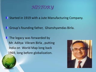 HISTORY

Started in 1919 with a Jute Manufacturing Company.

Group's founding father, Ghanshyamdas Birla.

 The legacy was forwarded by
Mr. Aditya Vikram Birla , putting
India on World Map long back
1969, long before globalization.
 