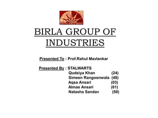 BIRLA GROUP OF
INDUSTRIES
Presented To : Prof.Rahul Mavlankar
Presented By : STALWARTS
Qudsiya Khan (24)
Simeen Rangoonwala (48)
Aqsa Ansari (03)
Almas Ansari (61)
Natasha Sandav (50)
 