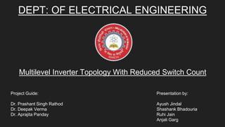 DEPT: OF ELECTRICAL ENGINEERING
Multilevel Inverter Topology With Reduced Switch Count
Presentation by:
Ayush Jindal
Shashank Bhadouria
Ruhi Jain
Anjali Garg
Project Guide:
Dr. Prashant Singh Rathod
Dr. Deepak Verma
Dr. Aprajita Panday
 