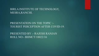 BIRLA INSTITUTE OF TECHNOLOGY,
MESRA,RANCHI.
PRESENTATION ON THE TOPIC :-
TOURIST PERCEPTION AFTER COVID-19.
PRESENTED BY :- RAJESH RANJAN
ROLL NO:- BHMCT/10022/16
 