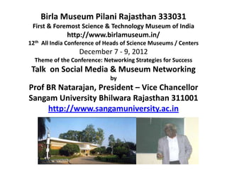 Birla Museum Pilani Rajasthan 333031
 First & Foremost Science & Technology Museum of India
              http://www.birlamuseum.in/
12th All India Conference of Heads of Science Museums / Centers
                  December 7 - 9, 2012
  Theme of the Conference: Networking Strategies for Success
 Talk on Social Media & Museum Networking
                              by
Prof BR Natarajan, President – Vice Chancellor
Sangam University Bhilwara Rajasthan 311001
     http://www.sangamuniversity.ac.in
 