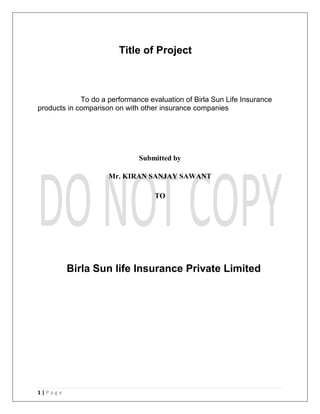 1 | P a g e
Title of Project
To do a performance evaluation of Birla Sun Life Insurance
products in comparison on with other insurance companies
Submitted by
Mr. KIRAN SANJAY SAWANT
TO
Birla Sun life Insurance Private Limited
 