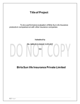 1 | P a g e
Titleof Project
To do a performance evaluation of Birla Sun Life Insurance
products in comparisonon with other insurance companies
Submitted by
Mr. KIRAN SANJAY SAWANT
TO
BirlaSun life Insurance Private Limited
 