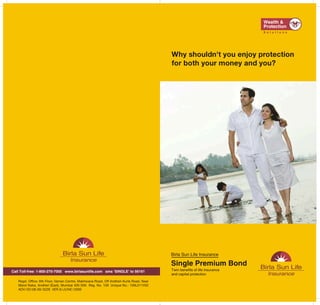 Why shouldn't you enjoy protection
                                                                                        for both your money and you?




                                                                                        Birla Sun Life Insurance

                                                                                        Single Premium Bond
Call Toll-free: 1-800-270-7000 www.birlasunlife.com sms ‘SINGLE’ to 56161               Twin benefits of life insurance
                                                                                        and capital protection
   Regd. Office: 6th Floor, Vaman Centre, Makhwana Road, Off Andheri-Kurla Road, Near
   Marol Naka, Andheri (East), Mumbai 400 059. Reg. No. 109 Unique No.: 109L011V02
   ADV / 03/08-09 / 3226 VER 8 /JUNE / 2009
 