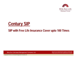 Century SIP
         SIP with Free Life Insurance Cover upto 100 Times




                                                          Mutual Fund investments are subject to market risks
      Birla Sun Life Asset Management Company Ltd.        Please read the SID & SAI carefully before investing

Copyright: Birla Sun Life Asset Management Company Ltd.
 