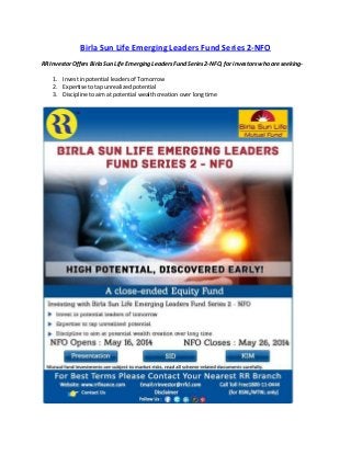 Birla Sun Life Emerging Leaders Fund Series 2-NFO
RR Investor Offers Birla Sun Life Emerging Leaders Fund Series 2-NFO, for investors who are seeking-
1. Invest in potential leaders of Tomorrow
2. Expertise to tap unrealized potential
3. Discipline to aim at potential wealth creation over long time
 