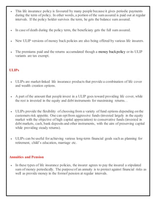  This life insurance policy is favoured by many people because it gives periodic payments
during the term of policy. In other words, a portion of the sum assured is paid out at regular
intervals. If the policy holder survives the term, he gets the balance sum assured.
 In case of death during the policy term, the beneficiary gets the full sum assured.
 New ULIP versions of money back policies are also being offered by various life insurers.
 The premiums paid and the returns accumulated though a money backpolicy or its ULIP
variants are tax exempt.
ULIPs
 ULIPs are market-linked life insurance products that provide a combination of life cover
and wealth creation options.
 A part of the amount that people invest in a ULIP goes toward providing life cover, while
the rest is invested in the equity and debt instruments for maximising returns. .
 ULIPs provide the flexibility of choosing from a variety of fund options depending on the
customers risk appetite. One can optfrom aggressive funds (invested largely in the equity
market with the objective of high capital appreciation) to conservative funds (invested in
debt markets, cash, bank deposits and other instruments, with the aim of preserving capital
while providing steady returns).
 ULIPs can be useful for achieving various long-term financial goals such as planning for
retirement, child’s education, marriage etc.
Annuities and Pension
 In these types of life insurance policies, the insurer agrees to pay the insured a stipulated
sum of money periodically. The purposeof an annuity is to protect against financial risks as
well as provide money in the formof pension at regular intervals.
 