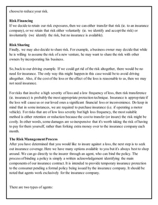 chooseto reduce your risk.
Risk Financing
If we decide to retain our risk exposures, then we can either transfer that risk (ie. to an insurance
company), or we retain that risk either voluntarily (ie. we identify and accept the risk) or
involuntarily (we identify the risk, but no insurance is available).
Risk Sharing
Finally, we may also decide to share risk. For example, a business owner may decide that while
he is willing to assume the risk of a new venture, he may want to share the risk with other
owners by incorporating his business.
So, back to our driving example. If we could get rid of the risk altogether, there would be no
need for insurance. The only way this might happen in this case would be to avoid driving
altogether. Also, if the costof the loss or the effect of the loss is reasonable to us, then we may
not need insurance.
For risks that involve a high severity of loss and a low frequency of loss, then risk transference
(ie. insurance) is probably the most appropriate protection technique. Insurance is appropriate if
the loss will cause us or our loved ones a significant financial loss or inconvenience. Do keep in
mind that in some instances, we are required to purchase insurance (i.e. if operating a motor
vehicle). For risks that are of low loss severity but high loss frequency, the most suitable
method is either retention or reduction because the costto transfer (or insure) the risk might be
costly. In other words, some damages are so inexpensive that it's worth taking the risk of having
to pay for them yourself, rather than forking extra money over to the insurance company each
month.
The Risk ManagementProcess
After you have determined that you would like to insure against a loss, the next step is to seek
out insurance coverage. Here we have many options available to you but it's always best to shop
around. We can go directly to the insurer through an agent, who can bind the policy. The
process ofbinding a policy is simply a written acknowledgement identifying the main
components of our insurance contract. It is intended to provide temporary insurance protection
to the consumer pending a formal policy being issued by the insurance company. It should be
noted that agents work exclusively for the insurance company.
There are two types of agents:
 