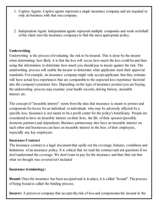 1. Captive Agents: Captive agents represent a single insurance company and are required to
only do business with that one company.
2. Independent Agent: Independent agents represent multiple companies and work on behalf
of the client (not the insurance company) to find the most appropriate policy.
Underwriting
Underwriting is the process ofevaluating the risk to be insured. This is done by the insurer
when determining how likely it is that the loss will occur, how much the loss could be and then
using this information to determine how much you should pay to insure against the risk. The
underwriting process will enable the insurer to determine what applicants meet their approval
standards. Forexample, an insurance company might only acceptapplicants that they estimate
will have actual loss experiences that are comparable to the expected loss experience factored
into the company's premium fees. Depending on the type of insurance productyou are buying,
the underwriting process may examine your health records, driving history, insurable
interest etc.
The conceptof "insurable interest" stems from the idea that insurance is meant to protect and
compensate for losses for an individual or individuals who may be adversely affected by a
specific loss. Insurance is not meant to be a profit center for the policy's beneficiary. People are
considered to have an insurable interest on their lives, the life of their spouses (possibly
domestic partners) and dependents. Business partnersmay also have an insurable interest on
each other and businesses can have an insurable interest in the lives of their employees,
especially any key employees.
Insurance Contract
The insurance contract is a legal document that spells out the coverage, features, conditions and
limitations of an insurance policy. It is critical that we read the contract and ask questions if we
don'tunderstand the coverage. We don'twant to pay for the insurance and then find out that
what we thought was covered isn't included
Insurance terminology:
Bound: Once the insurance has been accepted and is in place, it is called "bound". The process
of being bound is called the binding process.
Insurer: A person or company that accepts the risk of loss and compensates the insured in the
 