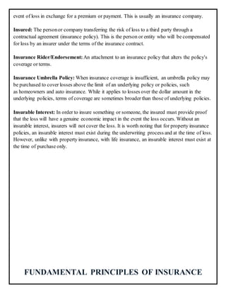 event of loss in exchange for a premium or payment. This is usually an insurance company.
Insured: The personor company transferring the risk of loss to a third party through a
contractual agreement (insurance policy). This is the person or entity who will be compensated
for loss by an insurer under the terms of the insurance contract.
Insurance Rider/Endorsement:An attachment to an insurance policy that alters the policy's
coverage or terms.
Insurance Umbrella Policy: When insurance coverage is insufficient, an umbrella policy may
be purchased to cover losses above the limit of an underlying policy or policies, such
as homeowners and auto insurance. While it applies to losses over the dollar amount in the
underlying policies, terms of coverage are sometimes broader than those of underlying policies.
Insurable Interest: In order to insure something or someone, the insured must provide proof
that the loss will have a genuine economic impact in the event the loss occurs. Without an
insurable interest, insurers will not cover the loss. It is worth noting that for property insurance
policies, an insurable interest must exist during the underwriting process and at the time of loss.
However, unlike with property insurance, with life insurance, an insurable interest must exist at
the time of purchase only.
FUNDAMENTAL PRINCIPLES OF INSURANCE
 