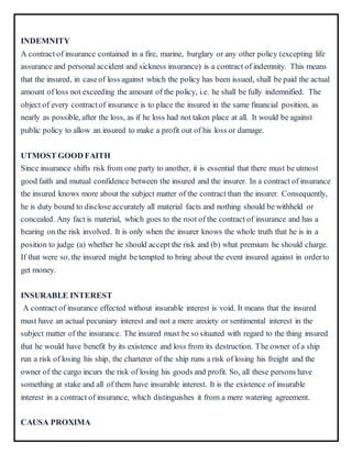 INDEMNITY
A contract of insurance contained in a fire, marine, burglary or any other policy (excepting life
assurance and personal accident and sickness insurance) is a contract of indemnity. This means
that the insured, in caseof loss against which the policy has been issued, shall be paid the actual
amount of loss not exceeding the amount of the policy, i.e. he shall be fully indemnified. The
object of every contractof insurance is to place the insured in the same financial position, as
nearly as possible, after the loss, as if he loss had not taken place at all. It would be against
public policy to allow an insured to make a profit out of his loss or damage.
UTMOST GOOD FAITH
Since insurance shifts risk from one party to another, it is essential that there must be utmost
good faith and mutual confidence between the insured and the insurer. In a contract of insurance
the insured knows more about the subject matter of the contract than the insurer. Consequently,
he is duty bound to disclose accurately all material facts and nothing should be withheld or
concealed. Any fact is material, which goes to the root of the contract of insurance and has a
bearing on the risk involved. It is only when the insurer knows the whole truth that he is in a
position to judge (a) whether he should accept the risk and (b) what premium he should charge.
If that were so, the insured might be tempted to bring about the event insured against in orderto
get money.
INSURABLE INTEREST
A contract of insurance effected without insurable interest is void. It means that the insured
must have an actual pecuniary interest and not a mere anxiety or sentimental interest in the
subject matter of the insurance. The insured must be so situated with regard to the thing insured
that he would have benefit by its existence and loss from its destruction. The owner of a ship
run a risk of losing his ship, the charterer of the ship runs a risk of losing his freight and the
owner of the cargo incurs the risk of losing his goods and profit. So, all these persons have
something at stake and all of them have insurable interest. It is the existence of insurable
interest in a contract of insurance, which distinguishes it from a mere watering agreement.
CAUSA PROXIMA
 