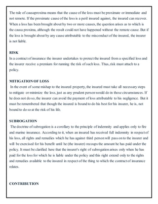 The rule of causaproxima means that the cause of the loss must be proximate or immediate and
not remote. If the proximate cause of the loss is a peril insured against, the insured can recover.
When a loss has been brought about by two or more causes, the question arises as to which is
the causa proxima, although the result could not have happened without the remote cause. But if
the loss is brought about by any cause attributable to the misconduct of the insured, the insurer
is not liable.
RISK
In a contract of insurance the insurer undertakes to protect the insured from a specified loss and
the insurer receive a premium for running the risk of such loss. Thus, risk must attach to a
policy.
MITIGATION OF LOSS
In the event of some mishap to the insured property, the insured must take all necessary steps
to mitigate or minimize the loss, just as any prudent personwould do in those circumstances. If
he does not do so, the insurer can avoid the payment of loss attributable to his negligence. But it
must be remembered that though the insured is bound to do his best for his insurer, he is, not
bound to do so at the risk of his life.
SUBROGATION
The doctrine of subrogation is a corollary to the principle of indemnity and applies only to fire
and marine insurance. According to it, when an insured has received full indemnity in respectof
his loss, all rights and remedies which he has against third personwill pass on to the insurer and
will be exercised for his benefit until he (the insurer) recoups the amount he has paid under the
policy. It must be clarified here that the insurer's right of subrogation arises only when he has
paid for the loss for which he is liable under the policy and this right extend only to the rights
and remedies available to the insured in respect of the thing to which the contractof insurance
relates.
CONTRIBUTION
 