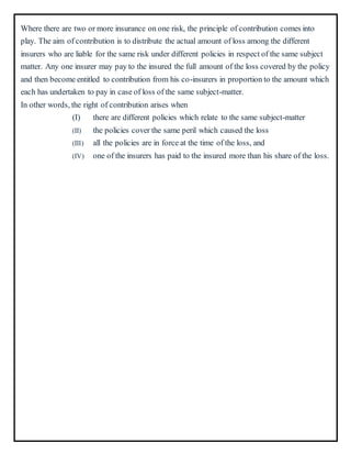 Where there are two or more insurance on one risk, the principle of contribution comes into
play. The aim of contribution is to distribute the actual amount of loss among the different
insurers who are liable for the same risk under different policies in respect of the same subject
matter. Any one insurer may pay to the insured the full amount of the loss covered by the policy
and then become entitled to contribution from his co-insurers in proportion to the amount which
each has undertaken to pay in case of loss of the same subject-matter.
In other words, the right of contribution arises when
(I) there are different policies which relate to the same subject-matter
(II) the policies cover the same peril which caused the loss
(III) all the policies are in force at the time of the loss, and
(IV) one of the insurers has paid to the insured more than his share of the loss.
 