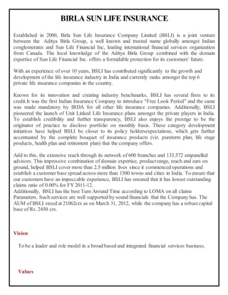 BIRLA SUN LIFE INSURANCE
Established in 2000, Birla Sun Life Insurance Company Limited (BSLI) is a joint venture
between the Aditya Birla Group, a well known and trusted name globally amongst Indian
conglomerates and Sun Life Financial Inc, leading international financial services organization
from Canada. The local knowledge of the Aditya Birla Group combined with the domain
expertise of Sun Life Financial Inc. offers a formidable protection for its customers' future.
With an experience of over 10 years, BSLI has contributed significantly to the growth and
development of the life insurance industry in India and currently ranks amongst the top 6
private life insurance companies in the country.
Known for its innovation and creating industry benchmarks, BSLI has several firsts to its
credit.It was the first Indian Insurance Company to introduce "Free Look Period" and the same
was made mandatory by IRDA for all other life insurance companies. Additionally, BSLI
pioneered the launch of Unit Linked Life Insurance plans amongst the private players in India.
To establish credibility and further transparency, BSLI also enjoys the prestige to be the
originator of practice to disclose portfolio on monthly basis. These category development
initiatives have helped BSLI be closer to its policy holdersexpectations, which gets further
accentuated by the complete bouquet of insurance products (viz. pureterm plan, life stage
products, health plan and retirement plan) that the company offers.
Add to this, the extensive reach through its network of 600 branches and 133,572 empanelled
advisors. This impressive combination of domain expertise, product range, reach and ears on
ground, helped BSLI cover more than 2.5 million lives since it commenced operations and
establish a customer base spread across more than 1500 towns and cities in India. To ensure that
our customers have an impeccable experience, BSLI has ensured that it has lowest outstanding
claims ratio of 0.00% for FY 2011-12.
Additionally, BSLI has the best Turn Around Time according to LOMA on all claims
Parameters. Such services are well supported by sound financials that the Company has. The
AUM of BSLI stood at 21062crs as on March 31, 2012, while the company has a robust capital
base of Rs. 2450 crs.
Vision
To be a leader and role model in a broad based and integrated financial services business.
Values
 