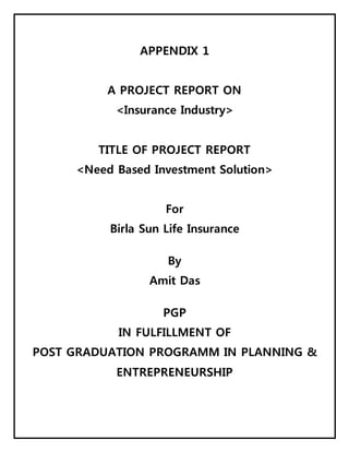 APPENDIX 1
A PROJECT REPORT ON
<Insurance Industry>
TITLE OF PROJECT REPORT
<Need Based Investment Solution>
For
Birla Sun Life Insurance
By
Amit Das
PGP
IN FULFILLMENT OF
POST GRADUATION PROGRAMM IN PLANNING &
ENTREPRENEURSHIP
 