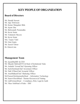 KEY PEOPLE OF ORGANIZATION
Board of Directors
Mr. Donald Stewart
Mr. Ajay Srinivasan
Mr. Kumar Mangalam Birla
Mr. Jayant Dua
Mr. Bishwanath Puranmalka
Mr. Kevin Strain
Mr. Venkatesh Mysore
Mr. Kevin Strain
Mrs. Tarjani Vakil
Mr. Gian Gupta
Mr. Suresh Talwar
Dr. Rakesh Jain
Management Team
Mr. JayantDuaMD & CEO
Mr. Mayank BathwalCFO & Head of Institutional Sales
Mr. Amitabh VermaChief Operating Officer
Mr. Sashi KrishnanChief Investment Officer
Mr. Niall O'HareChief Actuarial Officer
Mr. ArunMalkaniChief Marketing Officer
Mr.Pramod KrishnamurthyHead – Information Technology
Mr. SaurovGhoshHead – Human Resources & Training
Mr. LalitVermaniHead – Compliance, Risk, Legal & Audit
Mr. Vikas SethHead of Sales – DSF
 