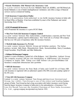 ➢Kotak Mahindra Old Mutual Life Insurance Ltd:
is a jo int venture b etween Ko tak Mahindra Bank Ltd. (KMBL), and Old Mutual plc.
Kotak Mahindra is one of India's leadingfinancial institutions and offers a range of financial
services such as commercial banking.
➢Life Insurance Corporationof India:
(LIC) is an autonomous body authorized to run thelife insurance business in India with
its Head Office at Mumbai. It has been established by anact of the Parliament and started
functioning from 1/9/1956.
➢ICICIPrudentialLifeInsurance:
ICICI Prudential life insurance is a part of ICICI Bank.
➢MaxNew York Life Insurance Company Limited
is a joint venture between Max IndiaLimited, a multi-business corporate, and New York
Life International, a global expert in lifeinsurance. New York Life is a Fortune 100 company
that has over 160 years of experience inthe life insurance business.
➢MetLife India Insurance Co. Pvt Ltd
is a joint venture between MetLife Group and itsIndian partners. The Indian
partners include J&K Bank, Dhanalakshmi Bank, KarnatakaBank, Karvy Consultants,
Geojit Securities, Way2Wealth, and Mini Muthoothu.
➢RelianceLifeInsuranceCompany
Limited is a part of Reliance Capital Ltd. of the Reliance- Anil Dhirubhai Ambani Group.
The company acquired 100 per cent shareholding in AMPSanmar Life Insurance
Company in August 2005. Taking over AMP Sanmar Life provided Reliance Life
Insurance a readymade infrastructure and a portfolio.
➢SBILife Insurance
is a joint venture between the State Bank of India and Cardiff SA of France. SBI
Life Insurance is registered with an authorized capital of Rs 500 crore and a paidup capital of
Rs 350 cores.
➢Tata AIG Life Insurance Company
Limited is a joint venture between Tata Group andAmeric an Internatio nal
G ro up, Inc . (AIG ). T ata G ro up is o ne o f the o ld es t and lead ing business
groups of India. Tata Group has had a long association with India's insurance sector having
been the largest insurance company in India prior to the nationalization of insurance.T he
Late S ir Do rab T ata was the fo und er C hairman o f New Ind ia As s urance
C o . Ltd . , agroup company incorporated way back in 1919.
 