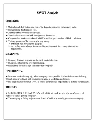SWOT Analysis
STRENGTH:
➢Multi-channel distribution and one of the largest distribution networks in India.
➢ Implementing Six-Sigma process.
➢Customercentric products and services.
➢ Superior investment and risk management framework .
➢ Company has maximum numberof MDRTas well as good number of HNI advisors.
➢ Training process ofthe company is very strong.
 Different plan for different peoples.
 According to the change in surrounding environment like changes in customer
requirement.
WEAKNESS:
➢Companydoes not penetrate on the rural market at a time.
➢There is no plan for the low income group.
➢Fees for the advisor is high than the other company.
OPPORTUNITY:
➢Insurance market is very big, where company can expand its horizon in insurance industry.
Though good investment and insurance it is easy to top Indian customers.
➢Thehuge insurance market (77%) is left so company has opportunity to expand our products.
THREATS:
➢OLD HABITS DIE HARD’: It’s still difficult task to win the confidence of
public towards private company.
➢ The company is facing major threats from LIC-which is an only government company.
 
