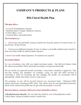 COMPANY’S PRODUCTS & PLANS
BSLI Saral Health Plan
This plan offers :
• Cover for hospitalisation expenses
• Reimbursement of regular healthcare expenses
• Critical illness cover
• Terminal Illness and death benefit
The Saralprocess:
1. Choosepay term and health insurance benefit term from the options of 10 pay/10 term, 10
pay/20 term, 20 pay/20 term.
2. Chooseyour additional premium (if any), to enhance your health reimbursement benefit to
meet your future health & medical related expenses.
3.Answer four health related Questions. No medical tests required.
Investment Option
For our convenience, they offer one simple investment option – the LifeCycle Option. Under
this option our portfolio will be structured according to our age and risk profile.
We can decide our approach towards investment - conservative, moderate or aggressive. They
will then monitor and administer our portfolio, saving our time and effort involved in
overseeing it. With our increasing age and changing risk profile, our investments will be
automatically shifted from riskier assets to safer assets.
The premiums we pay will be invested between two investment funds – Maximiser (100%
equity) and Income Advantage (100% debt). This will be done in a pre-determined proportion,
based on the selected risk profile and our age when the premium is invested.
Basedon choices, customerwillreceive a host of benefits as below:
1.Health Insurance Benefit: We can claim this benefit in case of Hospitalisation and/or
Critical Illness during the health insurance benefit term.
 