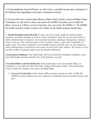 a. For hospitalisation beyond 48 hours, we will receive a specified amount upto a maximum of
Rs.8,000 per day, depending on the nature of treatment involved.
b. Forone of the four covered critical illnesses (Heart Attack, Stroke, Cancer and Major Organ
Transplant), we will receive a lump sum equal to Rs.20,000 x the policy year in which the
illness occurs (e.g. if illness occurs in 3rd policy year, you receive Rs.20,000 x 3 = Rs.60,000).
Our health insurance benefit is fixed at Rs.10 lakhs for the health insurance benefit term.
2. Health Reimbursement Benefit: To take care of our future health & medical related
expenses, our policy premium is used to create a unit-linked fund. We can use this benefit to
claim reimbursement of expenses such as dental treatment, pathology & diagnostic expenses,
doctor’sfees etc. This reimbursement is free of charge 4 times a year, after completion of 5
policy years. Even after completion of your health insurance benefit term, we can continue to
claim reimbursement of expenses to the extent of your Fund Value balance. All we have to do is
provide us bills of expenses made to get the amount reimbursed.
3.GuaranteedAdditions: Our Fund Value will be boosted with Guaranteed Additions at the
end of the health insurance benefit term, if all premiums are paid.
4.TerminalIllness and DeathBenefit: In the unfortunate event of a terminal illness or
condition, we can claim the full Fund Value without submission of bills. In the unfortunate
event of death, the nominee will receive the Fund Value.
5. Current Tax Benefits:Under Section 80D, premium amount up to Rs. 15,000 (Rs.
20,000 for senior citizens) per year is allowed as deduction from our taxable income each
year.
 