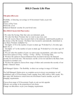 BSLI Classic Life Plan
This plan offers you:
 Flexibility of directing our savings in 10 Investment Funds, as per risk
appetite
 Choice of Pay Term
 Whole life cover
 Enhanced financial security for your loved ones
How BSLI Classic Life Plan works:
1.We select the Savings Date that suits our retirement goals.
2. We select the Basic Premium that we want to pay every year.
3. We will receive Basic Sum Assured which is the minimum death benefit payable on
the demise of the life insured. The Basic Sum Assured is automatically determined as
your Basic Premium multiplied by:
· The higher of 10 or the number of years to attain age 70 divided by 2, for entry ages
below 45; or
· The higher of 7 or the number of years to attain age 70 divided by 4, for entry ages 45
and above
4. We can select the number of years we want to pay our premiums, and select our Pay
Term from option of 5-Pay / 10-Pay / 15-Pay / 20-Pay / To Savings Date.
5. We have the option to chooseEnhanced Sum Assured to increase the financial
security for our loved ones. This increases our life cover over and above the Basic Sum
Assured at a nominal cost.
6. We have the option to choosefrom range of riders and customise the security of our
family's financial future.
Self-Managed Option - The flexibility to direct our savings in range of 10 funds
The Self-Managed Option gives us complete access to invest our premiums in well
established suite of 10 Investment Funds, ranging from 100% debt to 100% equity. We
also enjoy full freedom to switch from one Investment Fund to another, as per our
changing requirements.
 Choosefrom range of 10 Investment Funds, to suit our risk appetite
 Allocate our savings in the proportionof our choice
 Change our allocations as per your changing requirements

 