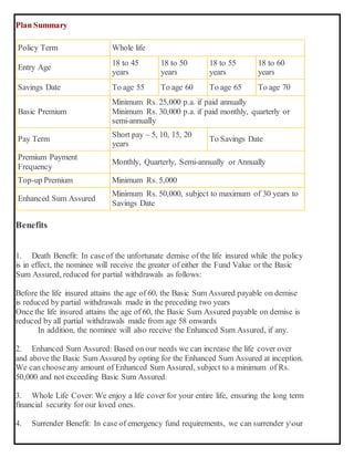 Plan Summary
Policy Term Whole life
Entry Age
18 to 45
years
18 to 50
years
18 to 55
years
18 to 60
years
Savings Date To age 55 To age 60 To age 65 To age 70
Basic Premium
Minimum Rs. 25,000 p.a. if paid annually
Minimum Rs. 30,000 p.a. if paid monthly, quarterly or
semi-annually
Pay Term
Short pay – 5, 10, 15, 20
years
To Savings Date
Premium Payment
Frequency
Monthly, Quarterly, Semi-annually or Annually
Top-up Premium Minimum Rs. 5,000
Enhanced Sum Assured
Minimum Rs. 50,000, subject to maximum of 30 years to
Savings Date
Benefits
1. Death Benefit: In caseof the unfortunate demise of the life insured while the policy
is in effect, the nominee will receive the greater of either the Fund Value or the Basic
Sum Assured, reduced for partial withdrawals as follows:
 Before the life insured attains the age of 60, the Basic Sum Assured payable on demise
is reduced by partial withdrawals made in the preceding two years
 Once the life insured attains the age of 60, the Basic Sum Assured payable on demise is
reduced by all partial withdrawals made from age 58 onwards
In addition, the nominee will also receive the Enhanced Sum Assured, if any.
2. Enhanced Sum Assured: Based on our needs we can increase the life cover over
and above the Basic Sum Assured by opting for the Enhanced Sum Assured at inception.
We can chooseany amount of Enhanced Sum Assured, subject to a minimum of Rs.
50,000 and not exceeding Basic Sum Assured.
3. Whole Life Cover: We enjoy a life cover for your entire life, ensuring the long term
financial security for our loved ones.
4. Surrender Benefit: In case of emergency fund requirements, we can surrender your
 