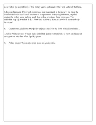 policy after the completion of five policy years, and receive the Fund Value at that time.
5.Top-up Premium: If we wish to increase our investment in the policy, we have the
freedom to invest additional amounts to our premium as top-up premiums, anytime
during the policy term, as long as all due policy premiums have been paid. The
minimum top-up premium is Rs. 5,000 and our Basic Sum Assured will automatically
increased.
6. Guaranteed Additions: Our policy enjoys a boostin the form of additional units..
7.Partial Withdrawals: We can make unlimited partial withdrawals to meet any financial
emergencies any time after 5 policy years
8. Policy Loans: Wecan also avail loans on your policy.
 