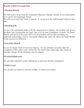 Benefits of BSLI ForesightPlan
1.Maturity Benefit
We will receive no less than the Guaranteed Minimum Maturity Benefit, as described earlier,
if we optfor the Guaranteed Option.
We will receive the Fund Value at maturity, if we invest in the Self-Managed Option at that
time.
2.DeathBenefit
In case of the unfortunate death of the life insured prior to maturity, the nominee will receive
the Basic Sum Assured plus the Fund Value as of the date of intimation of death. The Death
Benefit shall never be less than 105% of total premiums paid to date (excluding any
applicable underwriting extras). Any partial withdrawals made will reduce the Death Benefit
by the amount of withdrawal.
3.Surrender Benefit
In case we require funds to meet any exigency, we can surrender our policy after the
completion of five policy years, and receive the Fund Value at that time, plus refund of
mortality charges for the remaining term to maturity.
4.PartialWithdrawals
We can make unlimited partial withdrawals to meet any financial emergencies
5.PolicyLoans
We can meet our financial needs by availing of a loan on our policy.
 