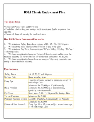 BSLI Classic Endowment Plan
This plan offers :
• Choice of Policy Term and Pay Term
• Flexibility of directing your savings to 10 investment funds, as per our risk
appetite
• Enhanced financial security for our loved ones
How BSLI Classic EndowmentPlan works:
1. We select our Policy Term from options of 10 / 15 / 20 / 25 / 30 years.
2. We select the Basic Premium that we wish to pay every year.
3. We select our Pay Term from options of 5-Pay / 10-Pay / 15-Pay / 20-Pay /
To Savings Date.
4. We have an option to choosean Enhanced Sum Assured and increase the
financial security for our loved ones for a minimum amount of Rs. 50,000.
5. We have an option to choosefrom our range of riders and customize our
family's future financial security.
Plan Summary
Policy Term 10, 15, 20, 25 and 30 years
Savings Date Same as policy term
Entry Age
1 year to 65 years, subject to minimum age of 18
on Savings Date
Basic Premium
Minimum Rs. 25,000 p.a. if paid annually
Minimum Rs. 30,000 p.a. if paid monthly,
quarterly or semi-annually
Pay Term Short pay – 5, 10, 15, 20 years |To Savings Date
Top-up Premium Minimum Rs. 5,000
Premium Payment Option Monthly, Quarterly, Semi-annually or Annually
Enhanced Sum Assured
Minimum Rs. 50,000
Entry Age 18 to 65 years, subject to maximum age
of 75 on Savings Date
 