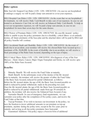 Rider options
Birla Sun Life Surgical Care Rider ( UIN : UIN: 109C015V01 ) In casewe are hospitalised
to undergo a surgery we will be paid a lump sum amount to cover your expenses.
BSLI Hospital Care Rider ( UIN : UIN: 109C016V01 ) In the event that we are hospitalised
for treatment, we will receive Daily Cash Benefit to take care of our expenses. In case we are
treated in an Intensive Care Unit we will receive an Enhanced Daily Cash Benefit. To help us
cover our recuperation expenses, we will be paid a lump sum amount, in case we are
hospitalised for more than seven days for the same disease.
BSLI Waiver of Premium Rider ( UIN : UIN: 109C017V01 )In case life insured / policy
holder is unable to pay the policy premiums due to a disability, critical illness or an untimely
demise, all future premiums of the base plan and the attached riders will be paid by BSLI and
all policy benefits will continue.
BSLI Accidental Death and Disability Rider ( UIN : UIN: 109C018V01 )In the event of
death due to an accident, your nominee will receive the chosen Rider Sum Assured up to a
maximum of Rs. 50,00,000. In the event of disability due to an accident, we will receive a
fixed percentage of the Rider Sum Assured, depending on the type of injury.
BSLI Critical Illness Rider ( UIN : UIN: 109C019V01 )On diagnosis of any of the four
illnesses - Heart Attack, Cancer, Major Organ Transplant and Stroke, we will receive upto
100% of the Rider Sum Assured.
Benefits:
1. Maturity Benefit: We will receive the Fund Value at maturity.
2. Death Benefit: In the unfortunate event of the demise of the life insured
prior to maturity, the nominee will receive the greater of either the Fund Value
or the Basic Sum Assured, reduced for partial withdrawals as follows:
 Before the life insured attains the age of 60, the Basic Sum Assured payable on
death is reduced by partial withdrawals made in the preceding two years
 Once the life insured attains the age of 60, the Basic Sum Assured payable on
death is reduced by all partial withdrawals made from age 58 onwards In
addition, the nominee will also receive the Enhanced Sum Assured, if any.
3. Surrender Benefit: In case of emergency fund requirements, we can
surrender your policy after the completion of five policy years, and receive the
Fund Value at that time.
4. Top up Premium: If we wish to increase our investment in the policy, we
have the freedom to invest additional amounts to our premium as top-up
premiums, anytime during the policy term, except in the five years prior to
maturity and as long as all due policy premiums have been paid.
5. Guaranteed Additions: Our policy enjoys a boostin form of additional
 