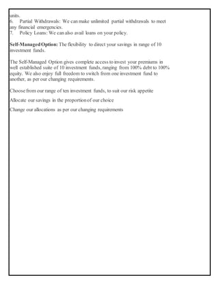 units.
6. Partial Withdrawals: We can make unlimited partial withdrawals to meet
any financial emergencies.
7. Policy Loans: We can also avail loans on your policy.
Self-ManagedOption: The flexibility to direct your savings in range of 10
investment funds.
The Self-Managed Option gives complete access to invest your premiums in
well established suite of 10 investment funds, ranging from 100% debt to 100%
equity. We also enjoy full freedom to switch from one investment fund to
another, as per our changing requirements.
 Choosefrom our range of ten investment funds, to suit our risk appetite
 Allocate our savings in the proportionof our choice
 Change our allocations as per our changing requirements
 