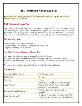 BSLI Platinum Advantage Plan
A plan that gives you the guarantee of the highest daily NAV over 7 years and provides
financial security to our family
BSLI Platinum Advantage Plan
This Plan gives us the advantage to choose from 2 Investment Options – Guaranteed Option
and Self-Managed Option. With the Guaranteed Option our investments in the Platinum
Advantage Fund are safeguarded from any downsides in the capital markets. And we also
have options to enhance the financial security of our loved ones, at a nominal additional cost.
This plan offers you:
 A 10-year plan with a 5-year Pay Term
 Option to enhance the financial security for our loved ones
 Complete control on our investments
How BSLI Platinum Advantage Plan works:
1. We choose the Basic Premium , want to pay annually for 5 years
2. We choose our Investment Option from Self-managed Option or Guaranteed Option
3. We choose the Enhanced Sum Assured and increase the financial protection of our loved
ones
4. We choose from range of riders and safeguard our family's financial future
Plan Summary
Entry Age of Life Insured 8 to 70 years of age
Policy Term 10 years
Pay Term 5 years
Basic Premium
Minimum Rs. 25,000 p.a. if paid annually
Minimum Rs. 30,000 p.a. if paid monthly,
quarterly or semi-annually
Premium Payment Frequency
Monthly, Quarterly, Semi-annually or
Annually
Basic Sum Assured
10 x Basic Premium for entry ages below 45 7
x Basic Premium for entry ages 45 and above
 