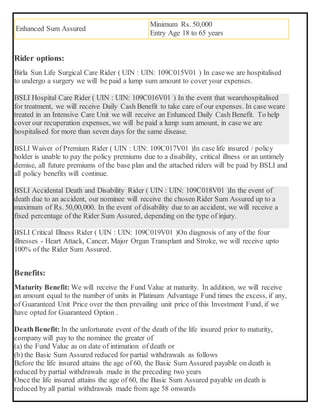 Enhanced Sum Assured
Minimum Rs. 50,000
Entry Age 18 to 65 years
Rider options:
Birla Sun Life Surgical Care Rider ( UIN : UIN: 109C015V01 ) In casewe are hospitalised
to undergo a surgery we will be paid a lump sum amount to cover your expenses.
BSLI Hospital Care Rider ( UIN : UIN: 109C016V01 ) In the event that wearehospitalised
for treatment, we will receive Daily Cash Benefit to take care of our expenses. In case weare
treated in an Intensive Care Unit we will receive an Enhanced Daily Cash Benefit. To help
cover our recuperation expenses, we will be paid a lump sum amount, in case we are
hospitalised for more than seven days for the same disease.
BSLI Waiver of Premium Rider ( UIN : UIN: 109C017V01 )In case life insured / policy
holder is unable to pay the policy premiums due to a disability, critical illness or an untimely
demise, all future premiums of the base plan and the attached riders will be paid by BSLI and
all policy benefits will continue.
BSLI Accidental Death and Disability Rider ( UIN : UIN: 109C018V01 )In the event of
death due to an accident, our nominee will receive the chosen Rider Sum Assured up to a
maximum of Rs. 50,00,000. In the event of disability due to an accident, we will receive a
fixed percentage of the Rider Sum Assured, depending on the type of injury.
BSLI Critical Illness Rider ( UIN : UIN: 109C019V01 )On diagnosis of any of the four
illnesses - Heart Attack, Cancer, Major Organ Transplant and Stroke, we will receive upto
100% of the Rider Sum Assured.
Benefits:
Maturity Benefit: We will receive the Fund Value at maturity. In addition, we will receive
an amount equal to the number of units in Platinum Advantage Fund times the excess, if any,
of Guaranteed Unit Price over the then prevailing unit price of this Investment Fund, if we
have opted for Guaranteed Option .
DeathBenefit: In the unfortunate event of the death of the life insured prior to maturity,
company will pay to the nominee the greater of
(a) the Fund Value as on date of intimation of death or
(b) the Basic Sum Assured reduced for partial withdrawals as follows
Before the life insured attains the age of 60, the Basic Sum Assured payable on death is
reduced by partial withdrawals made in the preceding two years
Once the life insured attains the age of 60, the Basic Sum Assured payable on death is
reduced by all partial withdrawals made from age 58 onwards
 