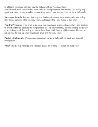 In addition company will also pay the Enhanced Sum Assured, if any.
Death benefit shall never be less than 105% of total premiums paid to date (excluding any
applicable rider premium and/or underwriting extras) less any previous partial withdrawals.
Surrender Benefit: In case of emergency fund requirements, we can surrender our policy
after the completion of five policy years, and receive the Fund Value at that time.
Top-Up Premium: If we wish to increase our investment in the policy, we have the freedom
to invest additional amounts to our premium as Top-up premiums, anytime during the policy
term, as long as all due policy premiums have been paid. In case of Guaranteed Option, we
are allowed to Top-up your investment after first 3 policy years.
Partial withdrawals: We can make unlimited partial withdrawals to meet any financial
emergencies.
PolicyLoans: We can meet our financial needs by availing of a loan on our policy
 