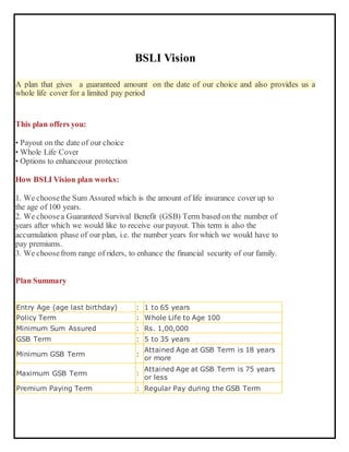 BSLI Vision
A plan that gives a guaranteed amount on the date of our choice and also provides us a
whole life cover for a limited pay period
This plan offers you:
• Payout on the date of our choice
• Whole Life Cover
• Options to enhanceour protection
How BSLI Vision plan works:
1. We choosethe Sum Assured which is the amount of life insurance cover up to
the age of 100 years.
2. We choosea Guaranteed Survival Benefit (GSB) Term based on the number of
years after which we would like to receive our payout. This term is also the
accumulation phase of our plan, i.e. the number years for which we would have to
pay premiums.
3. We choosefrom range of riders, to enhance the financial security of our family.
Plan Summary
Entry Age (age last birthday) : 1 to 65 years
Policy Term : Whole Life to Age 100
Minimum Sum Assured : Rs. 1,00,000
GSB Term : 5 to 35 years
Minimum GSB Term :
Attained Age at GSB Term is 18 years
or more
Maximum GSB Term :
Attained Age at GSB Term is 75 years
or less
Premium Paying Term : Regular Pay during the GSB Term
 