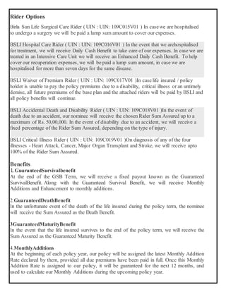Rider Options
Birla Sun Life Surgical Care Rider ( UIN : UIN: 109C015V01 ) In casewe are hospitalised
to undergo a surgery we will be paid a lump sum amount to cover our expenses.
BSLI Hospital Care Rider ( UIN : UIN: 109C016V01 ) In the event that we arehospitalised
for treatment, we will receive Daily Cash Benefit to take care of our expenses. In case we are
treated in an Intensive Care Unit we will receive an Enhanced Daily Cash Benefit. To help
cover our recuperation expenses, we will be paid a lump sum amount, in case we are
hospitalised for more than seven days for the same disease.
BSLI Waiver of Premium Rider ( UIN : UIN: 109C017V01 )In case life insured / policy
holder is unable to pay the policy premiums due to a disability, critical illness or an untimely
demise, all future premiums of the base plan and the attached riders will be paid by BSLI and
all policy benefits will continue.
BSLI Accidental Death and Disability Rider ( UIN : UIN: 109C018V01 )In the event of
death due to an accident, our nominee will receive the chosen Rider Sum Assured up to a
maximum of Rs. 50,00,000. In the event of disability due to an accident, we will receive a
fixed percentage of the Rider Sum Assured, depending on the type of injury.
BSLI Critical Illness Rider ( UIN : UIN: 109C019V01 )On diagnosis of any of the four
illnesses - Heart Attack, Cancer, Major Organ Transplant and Stroke, we will receive upto
100% of the Rider Sum Assured.
Benefits
1.GuaranteedSurvivalbenefit
At the end of the GSB Term, we will receive a fixed payout known as the Guaranteed
SurvivalBenefit. Along with the Guaranteed Survival Benefit, we will receive Monthly
Additions and Enhancement to monthly additions.
2.GuaranteedDeathBenefit
In the unfortunate event of the death of the life insured during the policy term, the nominee
will receive the Sum Assured as the Death Benefit.
3GuaranteedMaturityBenefit
In the event that the life insured survives to the end of the policy term, we will receive the
Sum Assured as the Guaranteed Maturity Benefit.
4.MonthlyAdditions
At the beginning of each policy year, our policy will be assigned the latest Monthly Addition
Rate declared by them, provided all due premiums have been paid in full. Once this Monthly
Addition Rate is assigned to our policy, it will be guaranteed for the next 12 months, and
used to calculate our Monthly Additions during the upcoming policy year.
 