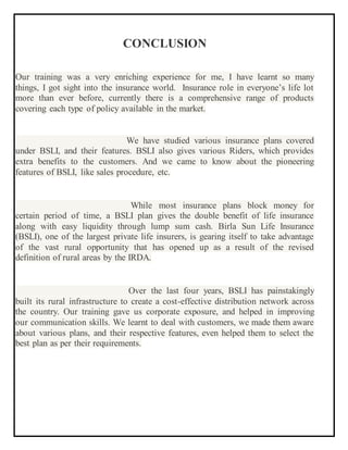 CONCLUSION
Our training was a very enriching experience for me, I have learnt so many
things, I got sight into the insurance world. Insurance role in everyone’s life lot
more than ever before, currently there is a comprehensive range of products
covering each type of policy available in the market.
We have studied various insurance plans covered
under BSLI, and their features. BSLI also gives various Riders, which provides
extra benefits to the customers. And we came to know about the pioneering
features of BSLI, like sales procedure, etc.
While most insurance plans block money for
certain period of time, a BSLI plan gives the double benefit of life insurance
along with easy liquidity through lump sum cash. Birla Sun Life Insurance
(BSLI), one of the largest private life insurers, is gearing itself to take advantage
of the vast rural opportunity that has opened up as a result of the revised
definition of rural areas by the IRDA.
Over the last four years, BSLI has painstakingly
built its rural infrastructure to create a cost-effective distribution network across
the country. Our training gave us corporate exposure, and helped in improving
our communication skills. We learnt to deal with customers, we made them aware
about various plans, and their respective features, even helped them to select the
best plan as per their requirements.
 
