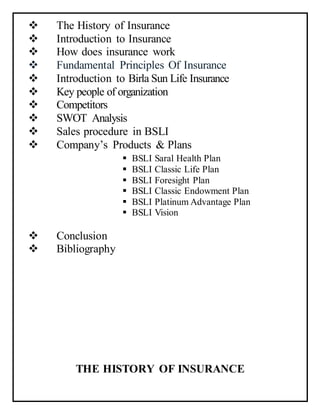  The History of Insurance
 Introduction to Insurance
 How does insurance work
 Fundamental Principles Of Insurance
 Introduction to Birla Sun Life Insurance
 Key people of organization
 Competitors
 SWOT Analysis
 Sales procedure in BSLI
 Company’s Products & Plans
 BSLI Saral Health Plan
 BSLI Classic Life Plan
 BSLI Foresight Plan
 BSLI Classic Endowment Plan
 BSLI Platinum Advantage Plan
 BSLI Vision
 Conclusion
 Bibliography
THE HISTORY OF INSURANCE
 