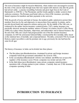 The roots of insurance might be traced to Babylonia, where traders were encouraged to assume
the risks of the caravan trade through loans that were repaid (with interest) only after the goods
had arrived safely—a practice resembling bottomry and given legal force in the Code of
Hammurabi (c.2100 B.C.). The Phoenicians and the Greeks applied a similar system to their
seaborne commerce. The Romans used burial clubs as a form of life insurance, providing
funeral expenses for members and later payments to the survivors.
With the growth of towns and trade in Europe, the medieval guilds undertook to protect their
members from loss by fire and shipwreck, to ransom them from captivity by pirates, and to
provide decent burial and supportin sickness and poverty. By the middle of the 14th cent., as
evidenced by the earliest known insurance contract(Genoa, 1347), marine insurance was
practically universal among the maritime nations of Europe. In London, Lloyd's Coffee House
(1688) was a place where merchants, shipowners, and underwriters met to transact business. By
the end of the 18th cent. Lloyd's had progressed into one of the first modern insurance
companies. In 1693 the astronomer Edmond Halley constructed the first mortality table, based
on the statistical laws of mortality and compound interest. The table, corrected (1756) by Joseph
Dodson, made it possibleto scale the premium rate to age; previously the rate had been the
same for all ages
The history of insurance in India can be divided into three phases:
 The first phase (pre-liberalisation)was dominated by private and foreign insurance
companies before the government nationalized the sectorin 1956.
 In the second phase(liberalisation0 reforms were initiated and IRDa was set up as the
regulator of the insurance sector. Private companies was invited and also FDI
 In the third phase (post-liberalisation) many private companies started insurance
operations with a foreign partner in joint ventures . Currently there are 23 life insurance
companies operating in India
INTRODUCTION TO INSURANCE
 