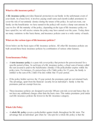 What is a life insurance policy?
A life insurance policy provides financial protection to our family in the unfortunate event of
your death. At a basic level, it involves paying small sums each month (called premiums) to
cover the risk of our untimely demise during the tenure of the policy. In such an event, our
family (or the beneficiaries we have named in the policy) will receive a lump sum amount. In
case we live till the maturity of the policy, depending on the type of life insurance policy we
have opted for, we will receive returns the policy may have earned over the years. Today, there
are many variations to this basic theme, and insurance policies cater to a wide variety of needs.
What are the various types of life insurance policies?
Given below are the basic types of life insurance policies. All other life insurance policies are
built around these basic insurance policies by combination of various other features.
Term Insurance Policy
 A term insurance policy is a pure risk cover policy that protects the personinsured for a
specific period of time. In such type of a life insurance policy, a fixed sum of money called
the sum assured is paid to the beneficiaries (family) if the policyholder expires within the
policy term. For instance, if a person buys a Rs 2 lakh policy for 15 years, his family is
entitled to the sum of Rs 2 lakh if he dies within that 15-year period.
 If the policy holder survives the 15-year period, the premiums paid are not returned back.
The advantage, apart from the financial security for an individual’s family is that the
premiums paid are exempt from tax.
 These insurance policies are designed to provide 100 per cent risk cover and hence they do
not have any additional charges other than the basic ones. This makes premiums paid under
such life insurance policies the lowest in the life insurance category.
Whole Life Policy
 A whole life policy covers a policyholder against death, throughout his life term. The
advantage that an individual gets when he / she opts for a whole life policy is that the
 