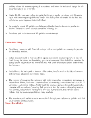 validity of this life insurance policy is not defined and hence the individual enjoys the life
cover throughout his or her life.
 Under this life insurance policy, the policyholder pays regular premiums until his death,
upon which the corpus is paid to the family. The policy does not expire till the time any
unfortunate event occurs with the individual.
 Increasingly, whole life policies are being combined with other insurance products to
address a variety of needs suchas retirement planning, etc.
 Premiums paid under the whole life policies are tax exempt.
Endowment Policy
 Combining risk cover with financial savings, endowment policies are among the popular
life insurance policies.
 Policy holders benefit in two ways from a pure endowment insurance policy. In caseof
death during the tenure, the beneficiary gets the sum assured. If the individual survives the
policy tenure, he gets back the premiums paid with other investment returns and benefits
like bonuses.
 In addition to the basic policy, insurers offer various benefits such as double endowment
and marriage/ education endowment plans.
 The conceptof providing the customers with better returns has been gaining importance in
recent times. Hence, insurance companies have been coming out with new and better ULIP
versions of endowment policies. Under such life insurance policies the customers are also
provided with an option of investing their premiums into the markets, depending on their
risk appetite, using various fund options provided by the insurer, these life insurance
policies help the customer profit from rising markets.
 The premiums paid and the returns accumulated through pure endowment policies and their
ULIP variants are tax exempt.
Money Back Policy
 